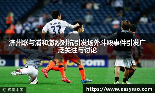 济州联与浦和激烈对抗引发场外斗殴事件引发广泛关注与讨论