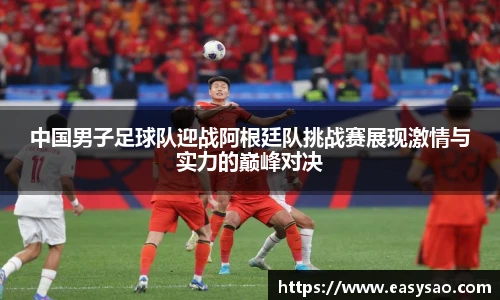 中国男子足球队迎战阿根廷队挑战赛展现激情与实力的巅峰对决